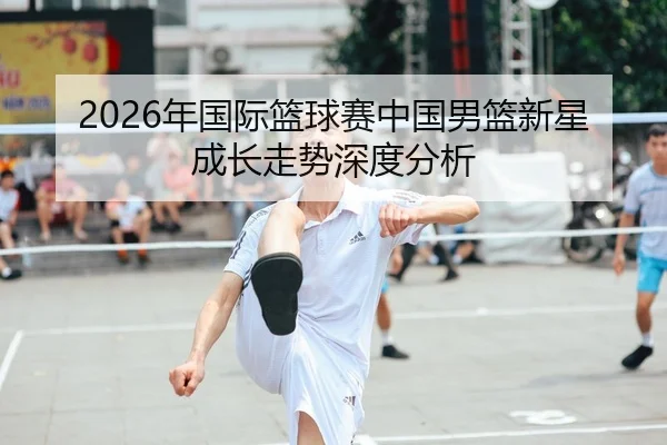 2026年国际篮球赛中国男篮新星成长走势深度分析