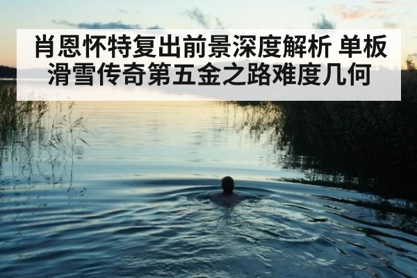 肖恩怀特复出前景深度解析 单板滑雪传奇第五金之路难度几何